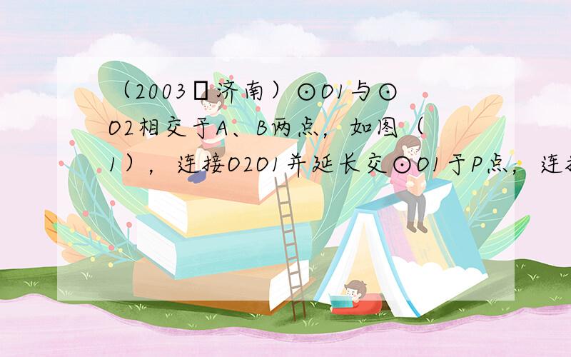 （2003•济南）⊙O1与⊙O2相交于A、B两点，如图（1），连接O2O1并延长交⊙O1于P点，连接PA、PB并分别延长