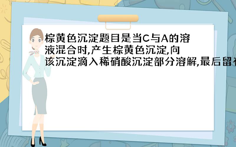 棕黄色沉淀题目是当C与A的溶液混合时,产生棕黄色沉淀,向该沉淀滴入稀硝酸沉淀部分溶解,最后留有白色沉淀不再溶解.棕黄色沉