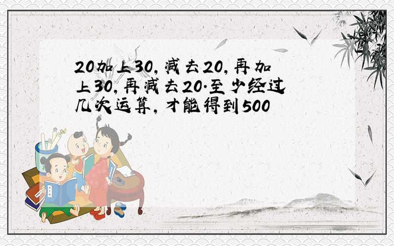 20加上30,减去20,再加上30,再减去20.至少经过几次运算,才能得到500