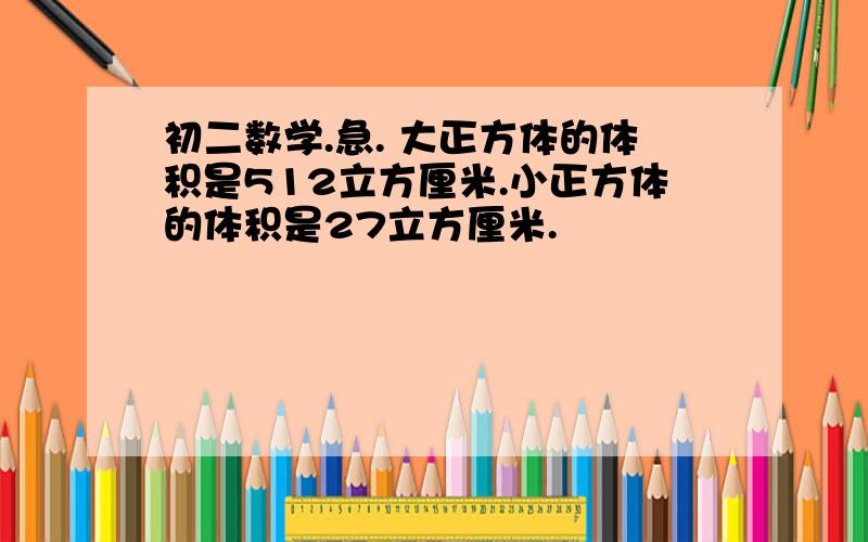 初二数学.急. 大正方体的体积是512立方厘米.小正方体的体积是27立方厘米.