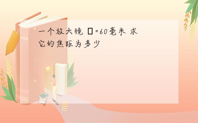 一个放大镜 Φ=60毫米 求它的焦距为多少