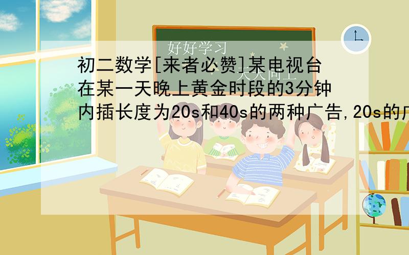 初二数学[来者必赞]某电视台在某一天晚上黄金时段的3分钟内插长度为20s和40s的两种广告,20s的广告每次收费6000