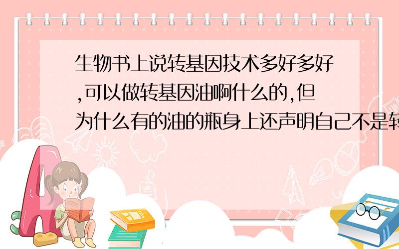 生物书上说转基因技术多好多好,可以做转基因油啊什么的,但为什么有的油的瓶身上还声明自己不是转基因油?