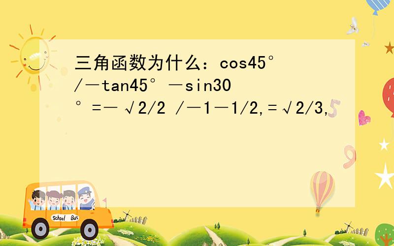 三角函数为什么：cos45°/－tan45°－sin30°=－√2/2 /－1－1/2,=√2/3,