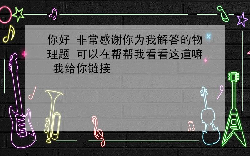 你好 非常感谢你为我解答的物理题 可以在帮帮我看看这道嘛 我给你链接