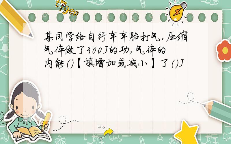 某同学给自行车车胎打气,压缩气体做了300J的功,气体的内能（）【填增加或减小】了（）J