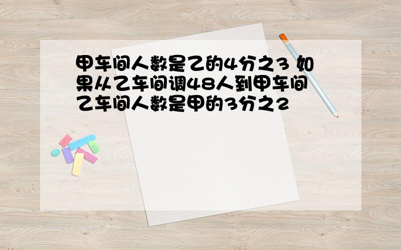 甲车间人数是乙的4分之3 如果从乙车间调48人到甲车间 乙车间人数是甲的3分之2