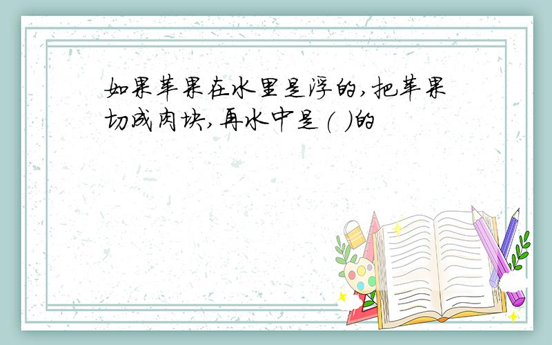 如果苹果在水里是浮的,把苹果切成肉块,再水中是( )的