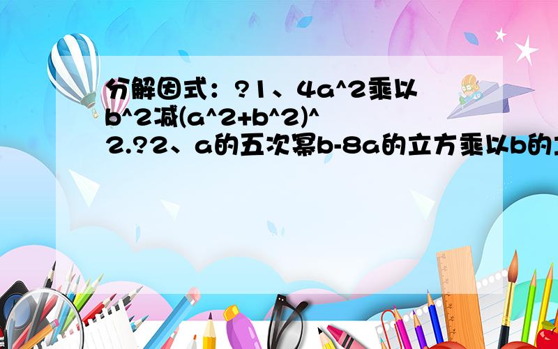 分解因式：?1、4a^2乘以b^2减(a^2+b^2)^2.?2、a的五次幂b-8a的立方乘以b的立方+16ab五次幂.