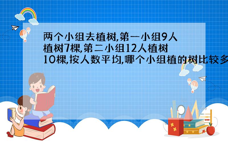 两个小组去植树,第一小组9人植树7棵,第二小组12人植树10棵,按人数平均,哪个小组植的树比较多?