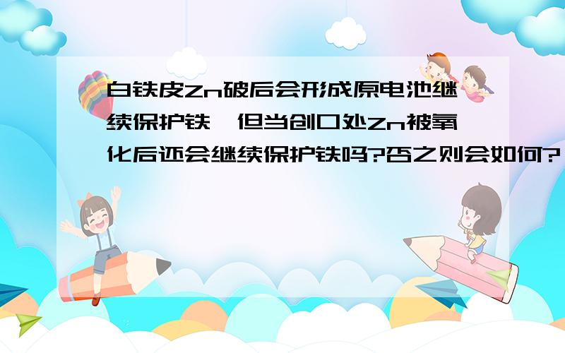 白铁皮Zn破后会形成原电池继续保护铁,但当创口处Zn被氧化后还会继续保护铁吗?否之则会如何?