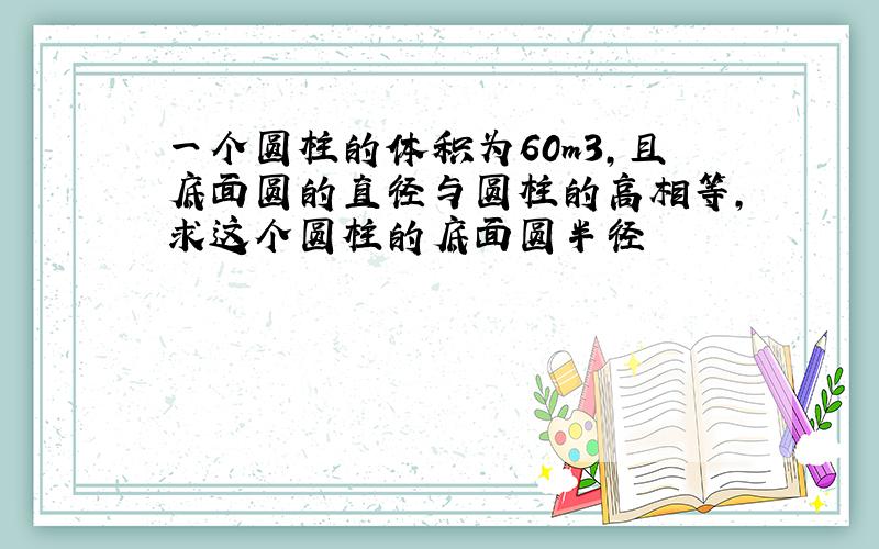 一个圆柱的体积为60m3,且底面圆的直径与圆柱的高相等,求这个圆柱的底面圆半径