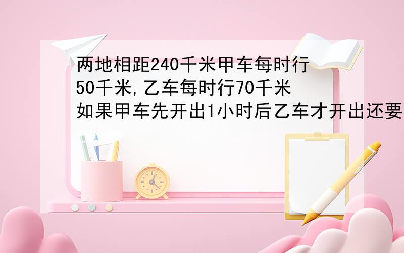 两地相距240千米甲车每时行50千米,乙车每时行70千米如果甲车先开出1小时后乙车才开出还要几小时相遇?