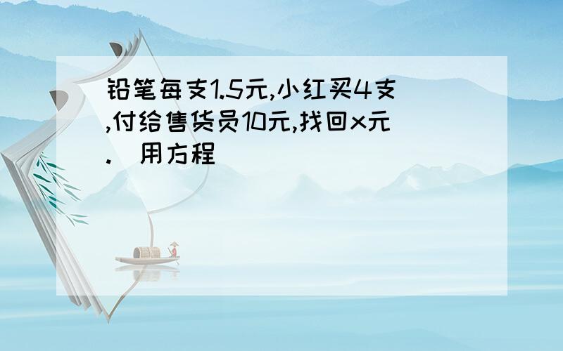 铅笔每支1.5元,小红买4支,付给售货员10元,找回x元.（用方程）