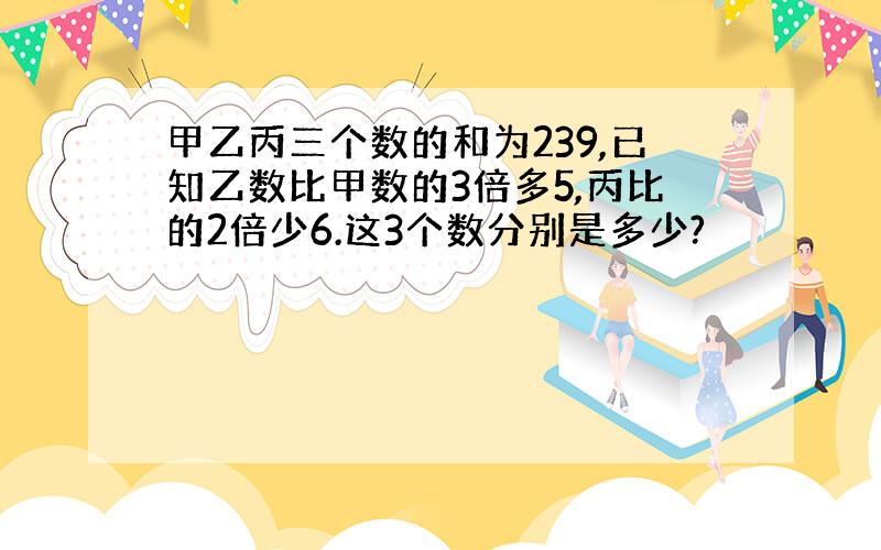 甲乙丙三个数的和为239,已知乙数比甲数的3倍多5,丙比的2倍少6.这3个数分别是多少?