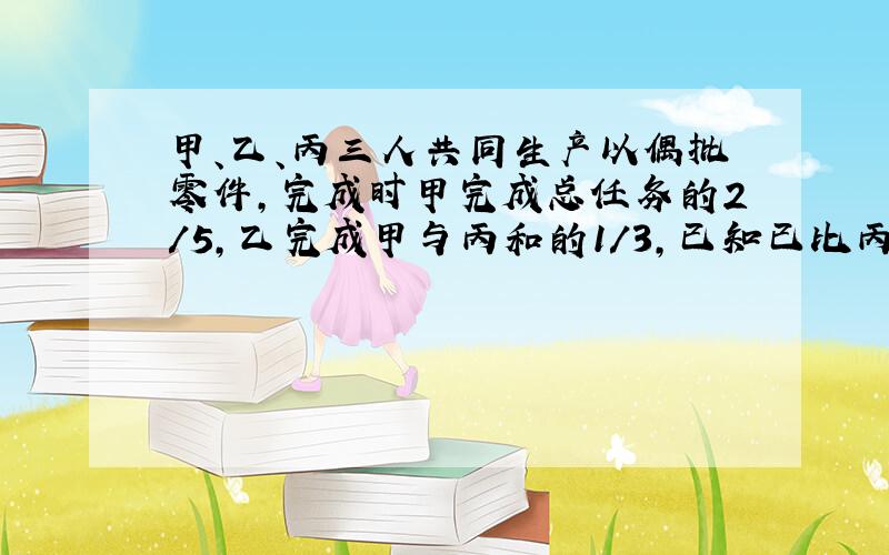 甲、乙、丙三人共同生产以偶批零件,完成时甲完成总任务的2/5,乙完成甲与丙和的1/3,已知已比丙少生产60