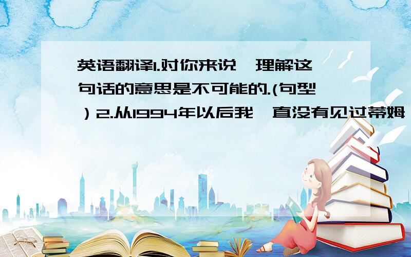 英语翻译1.对你来说,理解这句话的意思是不可能的.(句型）2.从1994年以后我一直没有见过蒂姆,他出国已经有3年了.（