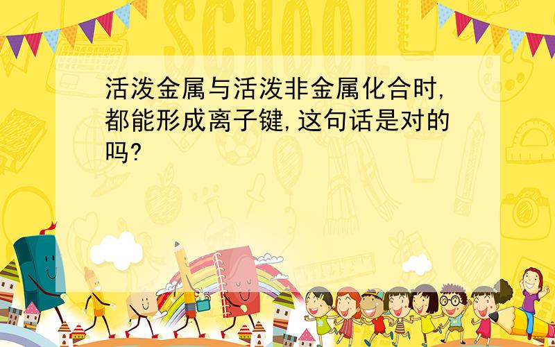 活泼金属与活泼非金属化合时,都能形成离子键,这句话是对的吗?