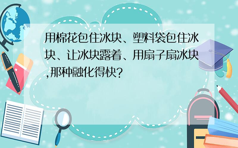 用棉花包住冰块、塑料袋包住冰块、让冰块露着、用扇子扇冰块,那种融化得快?