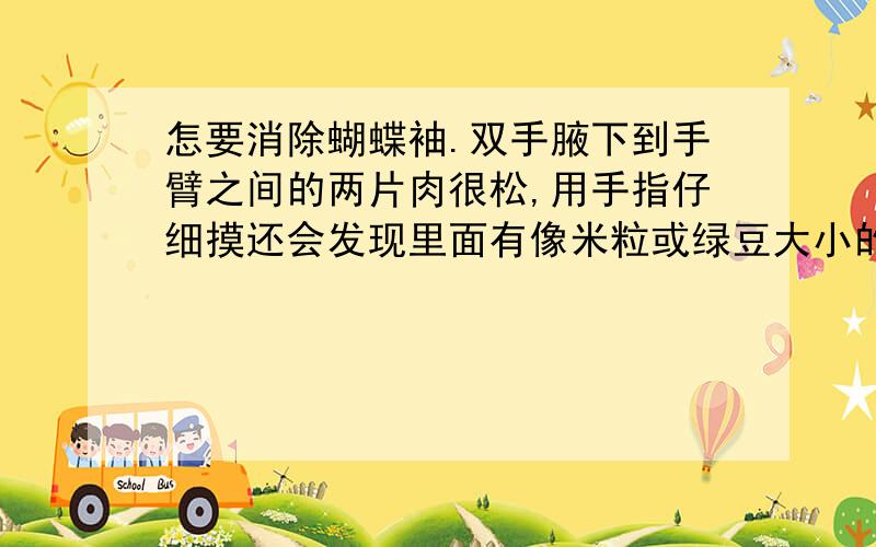 怎要消除蝴蝶袖.双手腋下到手臂之间的两片肉很松,用手指仔细摸还会发现里面有像米粒或绿豆大小的东西,不知是不是脂肪粒呢?感