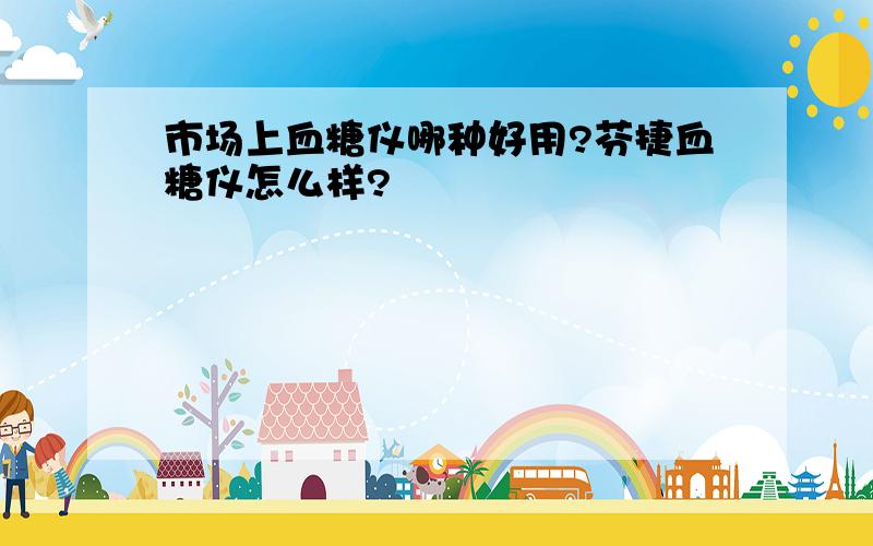 市场上血糖仪哪种好用?芬捷血糖仪怎么样?