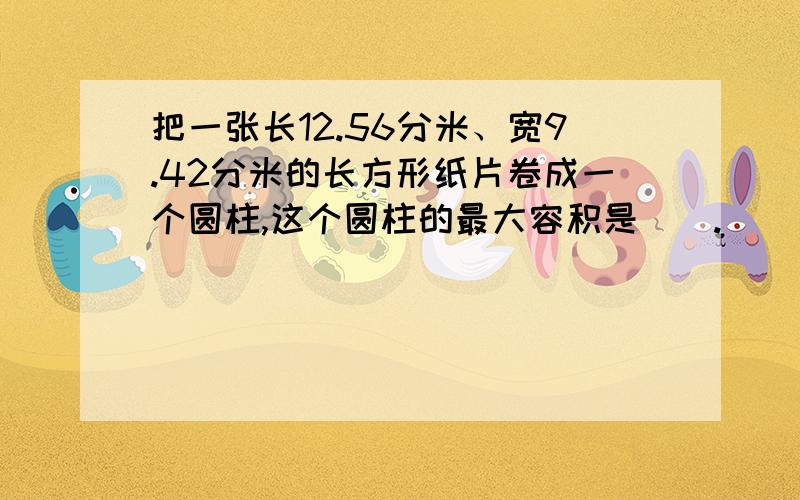 把一张长12.56分米、宽9.42分米的长方形纸片卷成一个圆柱,这个圆柱的最大容积是().