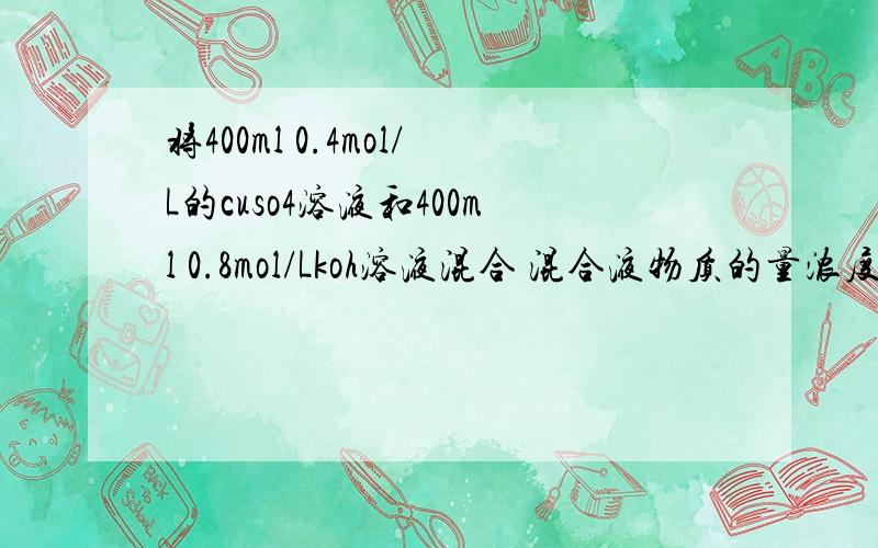 将400ml 0.4mol/L的cuso4溶液和400ml 0.8mol/Lkoh溶液混合 混合液物质的量浓度为