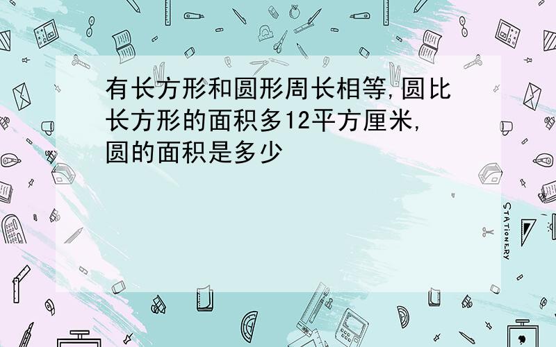 有长方形和圆形周长相等,圆比长方形的面积多12平方厘米,圆的面积是多少