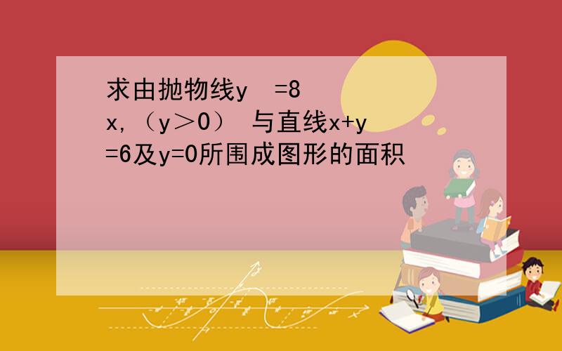 求由抛物线y²=8x,（y＞0） 与直线x+y=6及y=0所围成图形的面积