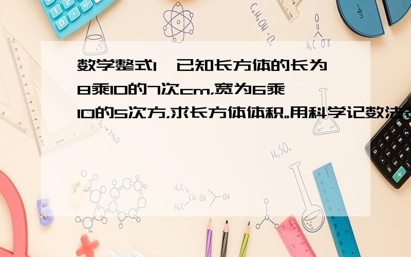 数学整式1、已知长方体的长为8乘10的7次cm，宽为6乘10的5次方，求长方体体积。用科学记数法表示。2、一直1平方千米