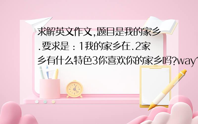 求解英文作文,题目是我的家乡.要求是：1我的家乡在.2家乡有什么特色3你喜欢你的家乡吗?way?