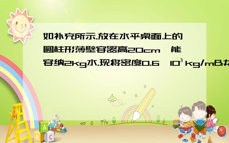 如补充所示.放在水平桌面上的圆柱形薄壁容器高20cm,能容纳2kg水.现将密度0.6×10³kg/m³