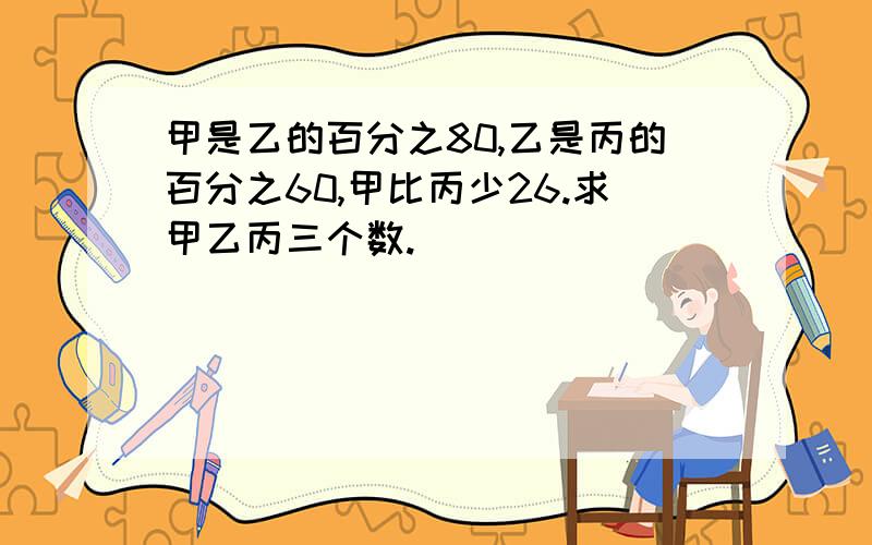 甲是乙的百分之80,乙是丙的百分之60,甲比丙少26.求甲乙丙三个数.