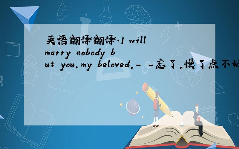 英语翻译翻译.I will marry nobody but you,my beloved。- -忘了。慢了点不好意思。