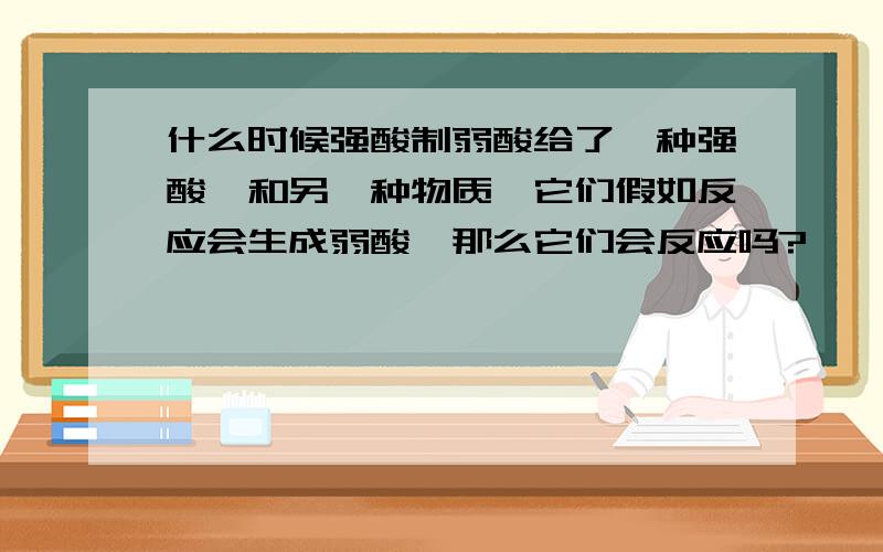 什么时候强酸制弱酸给了一种强酸,和另一种物质,它们假如反应会生成弱酸,那么它们会反应吗?