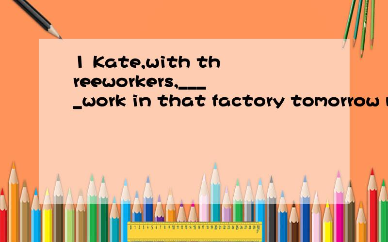 1 Kate,with threeworkers,____work in that factory tomorrow m