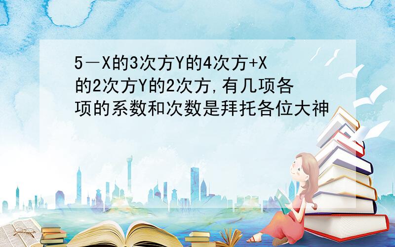 5－X的3次方Y的4次方+X的2次方Y的2次方,有几项各项的系数和次数是拜托各位大神