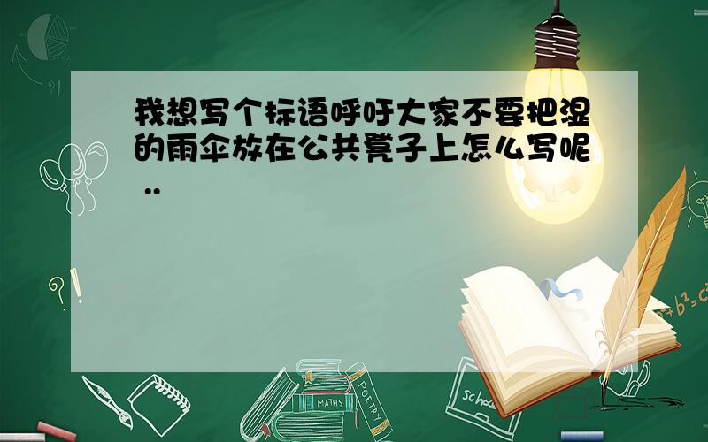 我想写个标语呼吁大家不要把湿的雨伞放在公共凳子上怎么写呢 ..