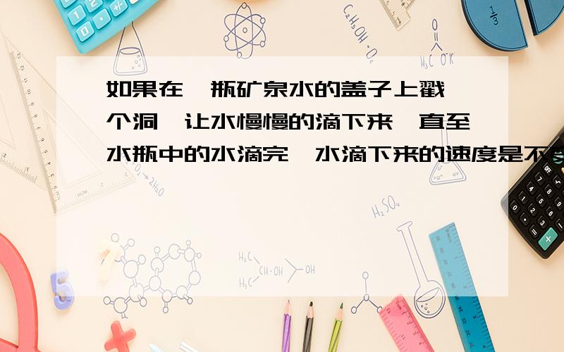 如果在一瓶矿泉水的盖子上戳一个洞,让水慢慢的滴下来,直至水瓶中的水滴完,水滴下来的速度是不变的.（ ）