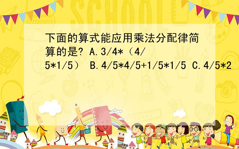 下面的算式能应用乘法分配律简算的是? A.3/4*（4/5*1/5） B.4/5*4/5+1/5*1/5 C.4/5*2