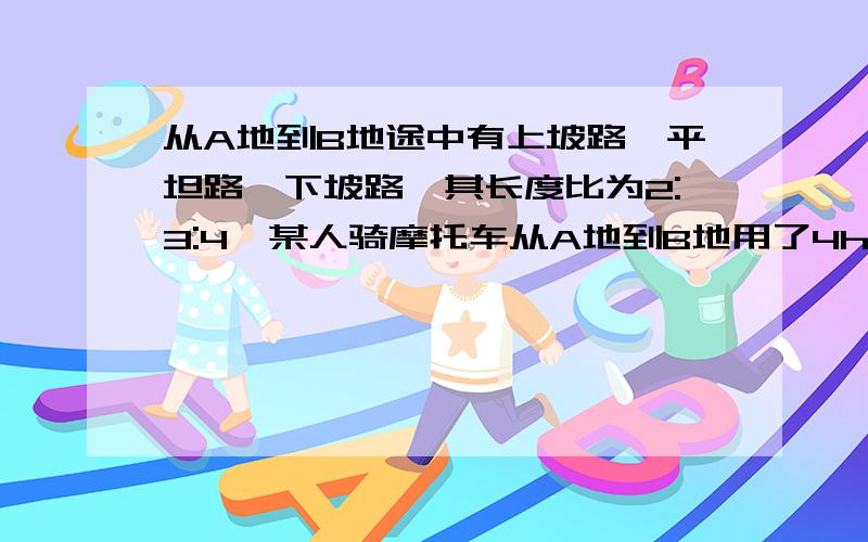 从A地到B地途中有上坡路,平坦路,下坡路,其长度比为2:3:4,某人骑摩托车从A地到B地用了4h,时速分别为