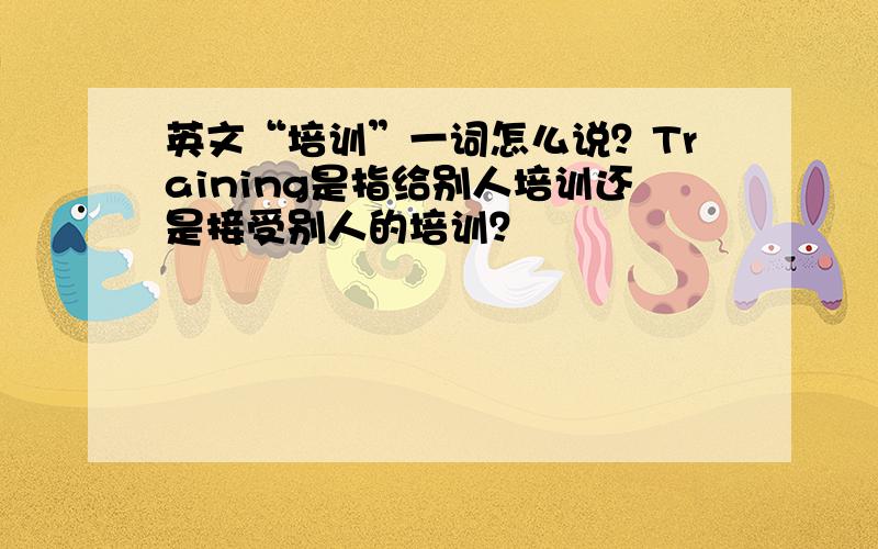 英文“培训”一词怎么说？Training是指给别人培训还是接受别人的培训？