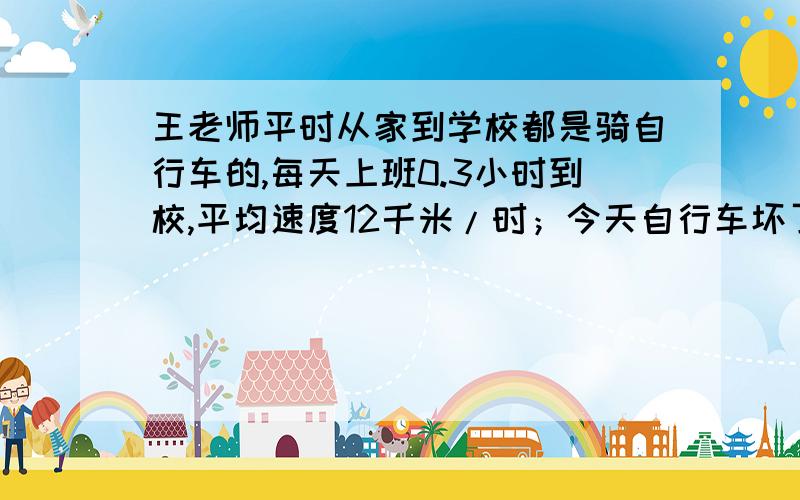 王老师平时从家到学校都是骑自行车的,每天上班0.3小时到校,平均速度12千米/时；今天自行车坏了,