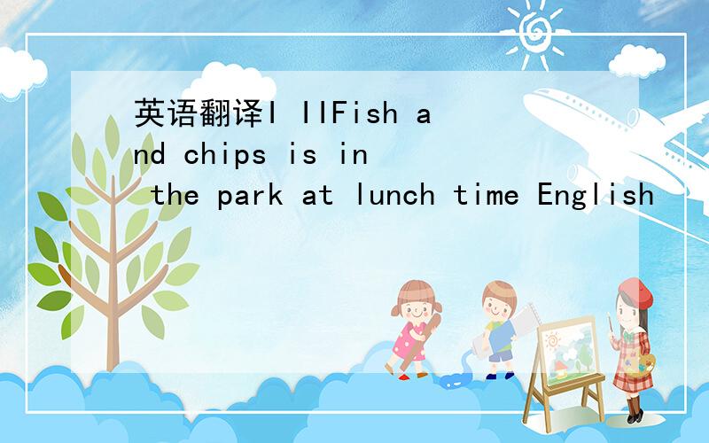 英语翻译I IIFish and chips is in the park at lunch time English