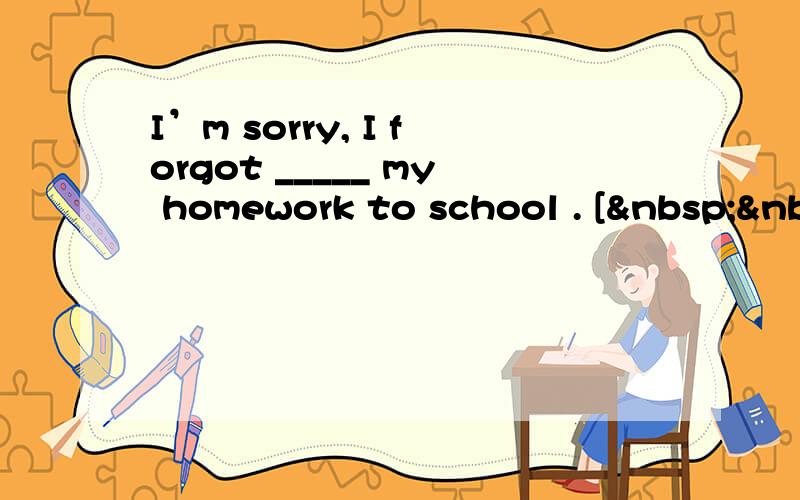 I’m sorry, I forgot _____ my homework to school . [ &nb