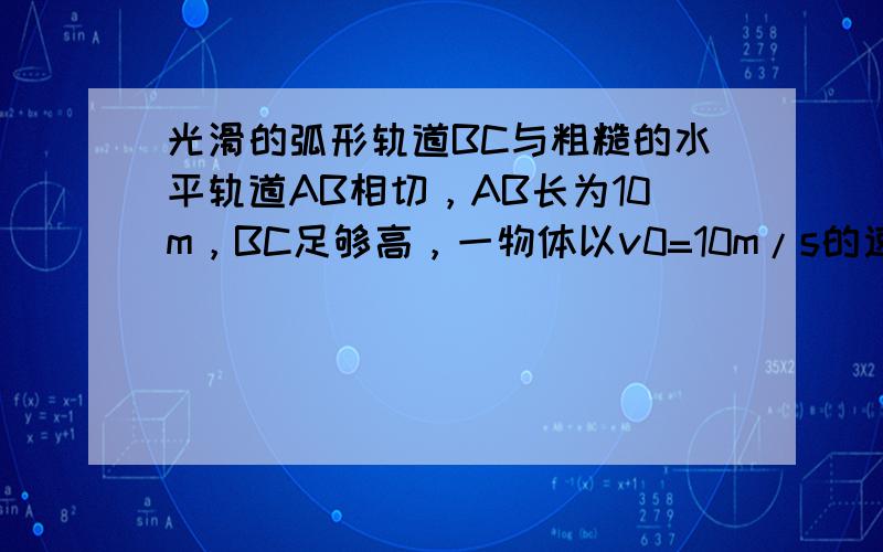 光滑的弧形轨道BC与粗糙的水平轨道AB相切，AB长为10m，BC足够高，一物体以v0=10m/s的速度从A点出发，最后恰