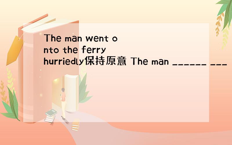 The man went onto the ferry hurriedly保持原意 The man ______ ___