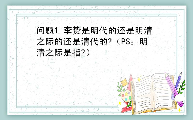 问题1.李贽是明代的还是明清之际的还是清代的?（PS：明清之际是指?）