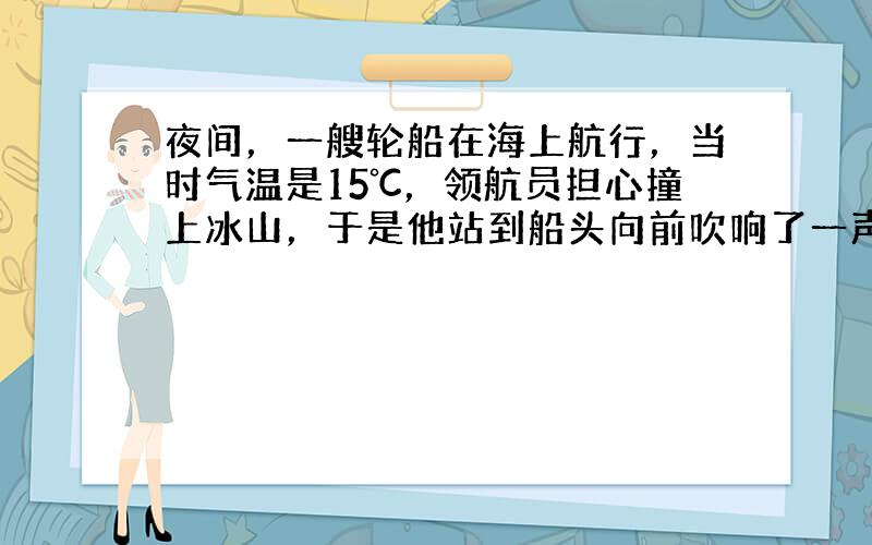 夜间，一艘轮船在海上航行，当时气温是15℃，领航员担心撞上冰山，于是他站到船头向前吹响了一声号角，6秒钟听到了回声，则冰