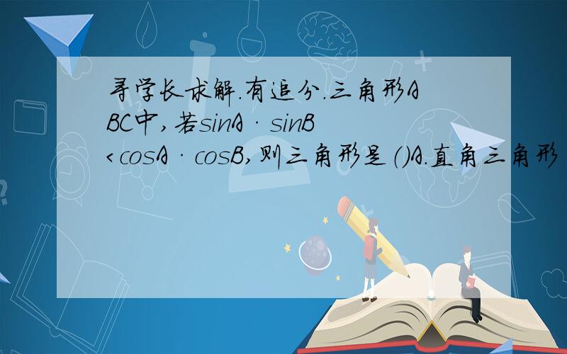 寻学长求解.有追分.三角形ABC中,若sinA·sinB＜cosA·cosB,则三角形是（）A.直角三角形 B.钝角三角